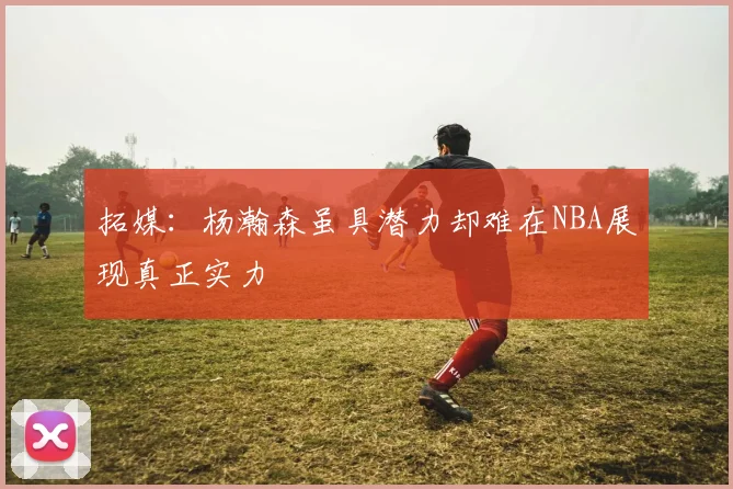 拓媒：杨瀚森虽具潜力却难在NBA展现真正实力