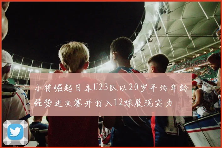 小将崛起日本U23队以20岁平均年龄强势进决赛并打入12球展现实力