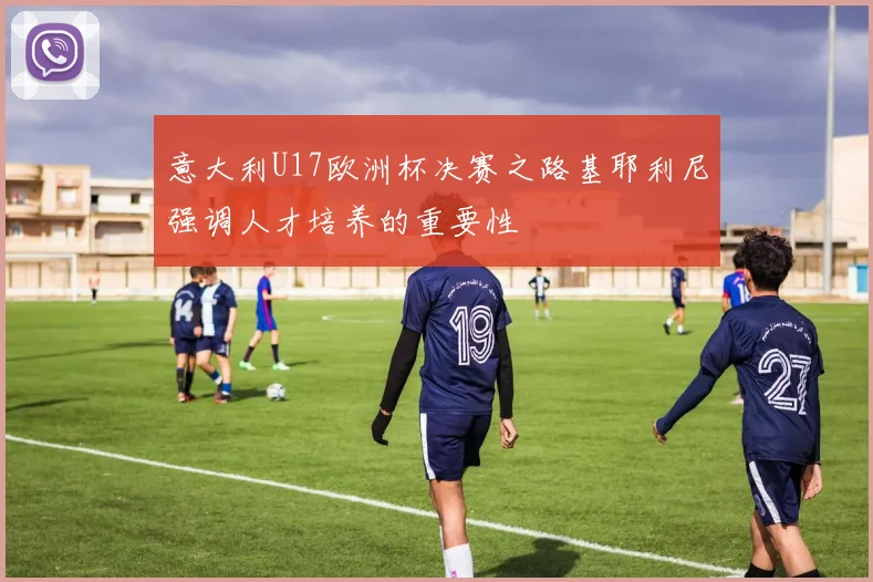 意大利U17欧洲杯决赛之路基耶利尼强调人才培养的重要性