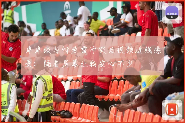 库库谈与特劳雷冲突后视频连线感受：隔着屏幕让我安心不少