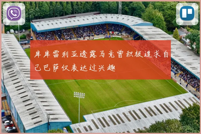 库库雷利亚透露马竞曾积极追求自己巴萨仅表达过兴趣