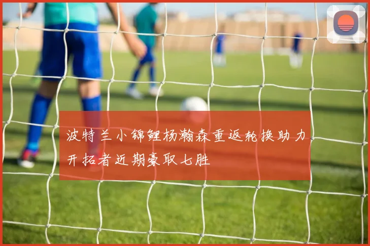 波特兰小锦鲤杨瀚森重返轮换助力开拓者近期豪取七胜
