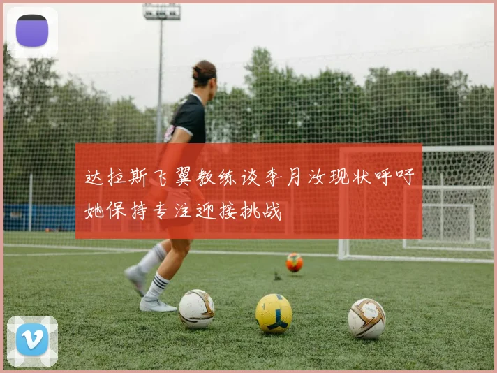 达拉斯飞翼教练谈李月汝现状呼吁她保持专注迎接挑战