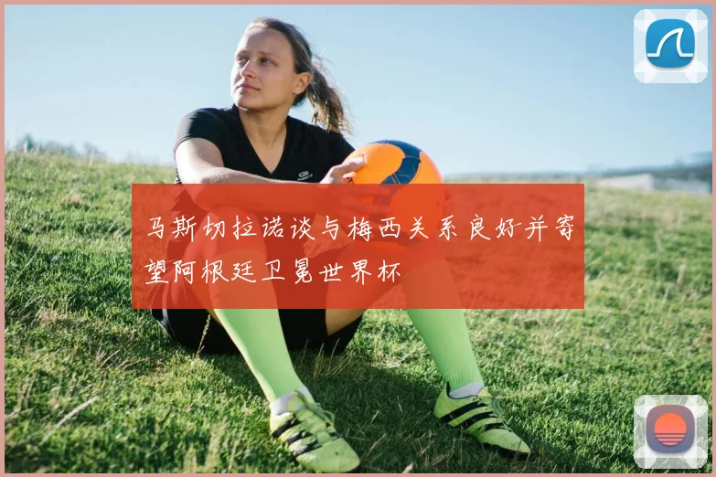 马斯切拉诺谈与梅西关系良好并寄望阿根廷卫冕世界杯