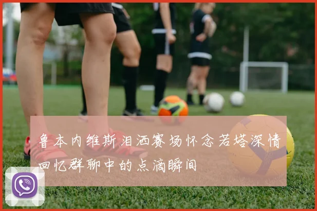 鲁本内维斯泪洒赛场怀念若塔深情回忆群聊中的点滴瞬间