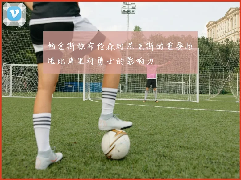 帕金斯称布伦森对尼克斯的重要性堪比库里对勇士的影响力