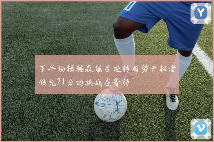 下半场杨瀚森能否逆转局势开拓者领先21分的挑战在等待
