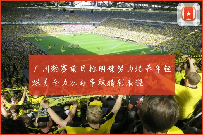 广州豹赛前目标明确努力培养年轻球员全力以赴争取精彩表现