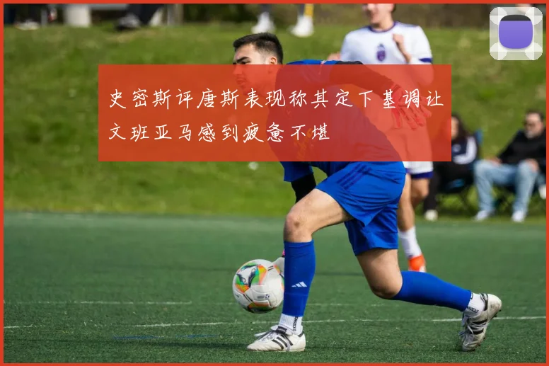 史密斯评唐斯表现称其定下基调让文班亚马感到疲惫不堪