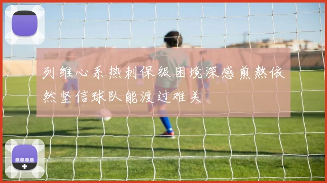 列维心系热刺保级困境深感煎熬依然坚信球队能渡过难关