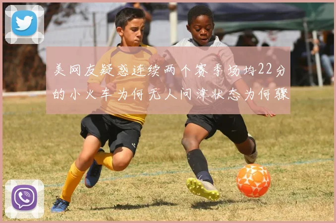 美网友疑惑连续两个赛季场均22分的小火车为何无人问津状态为何骤降