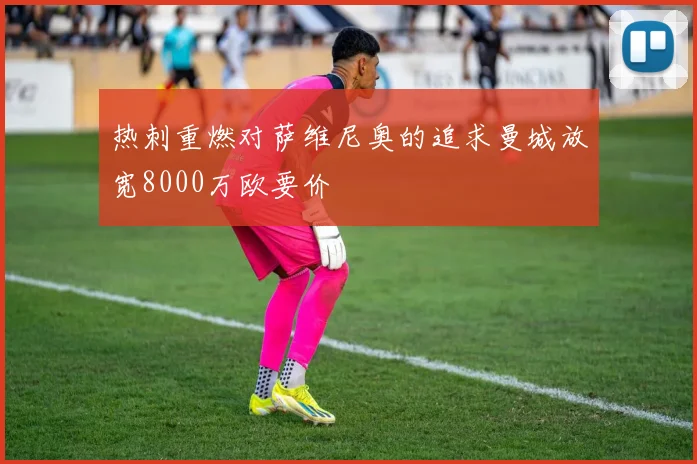 热刺重燃对萨维尼奥的追求曼城放宽8000万欧要价