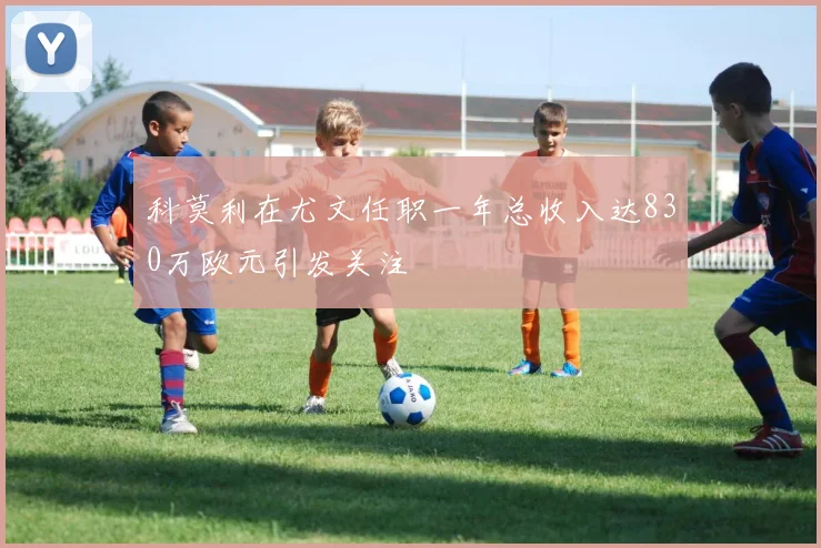 科莫利在尤文任职一年总收入达830万欧元引发关注