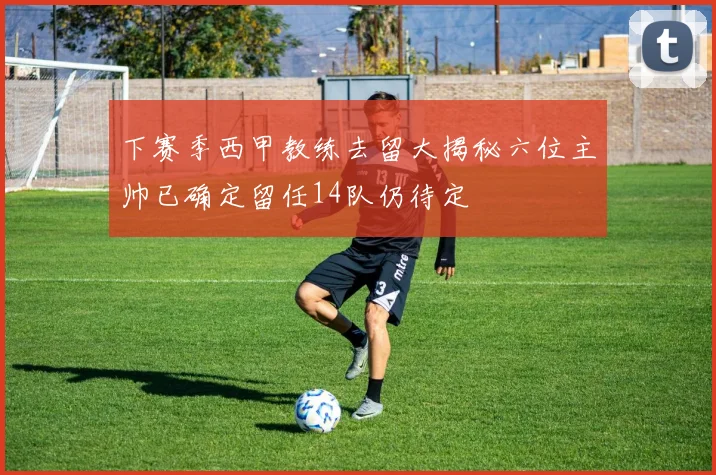 下赛季西甲教练去留大揭秘六位主帅已确定留任14队仍待定