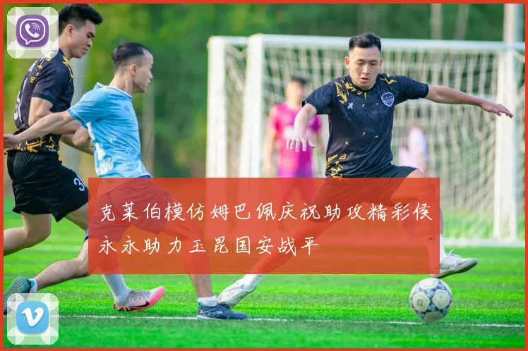 克莱伯模仿姆巴佩庆祝助攻精彩侯永永助力玉昆国安战平