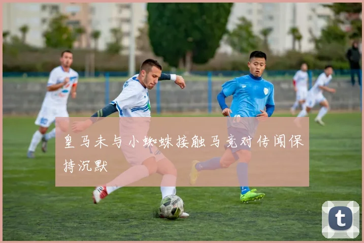 皇马未与小蜘蛛接触马竞对传闻保持沉默