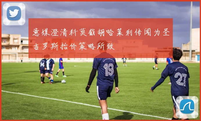 意媒澄清科莫截胡哈莱利传闻为圣吉罗斯抬价策略所致