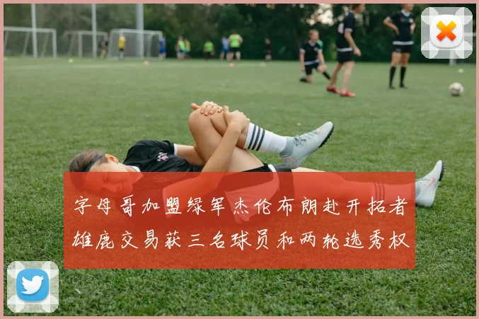 字母哥加盟绿军杰伦布朗赴开拓者雄鹿交易获三名球员和两轮选秀权