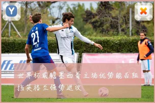 世界杯前瞻墨西哥主场优势能否阻挡英格兰强势进攻