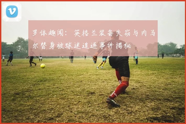 罗体趣闻：英格兰装备失窃与内马尔替身被球迷追逐事件揭秘